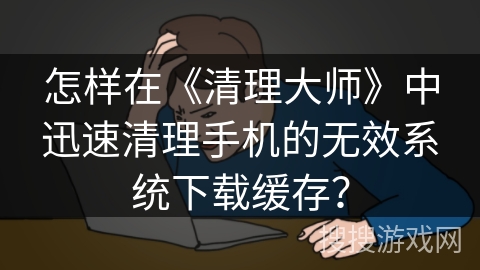 怎样在《清理大师》中迅速清理手机的无效系统下载缓存？