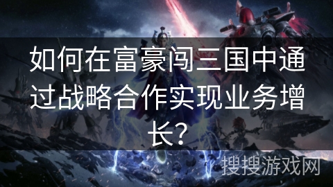 如何在富豪闯三国中通过战略合作实现业务增长？