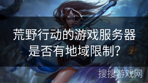 荒野行动的游戏服务器是否有地域限制? 荒野行动的游戏服务器是否有地域限制?