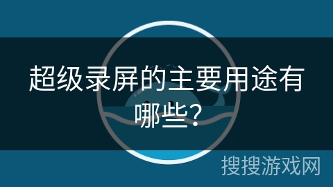 超级录屏的主要用途有哪些? 超级录屏的主要用途有哪些?