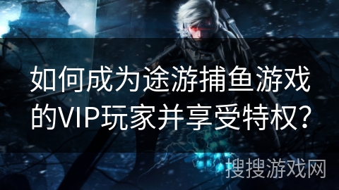 如何成为途游捕鱼游戏的VIP玩家并享受特权？