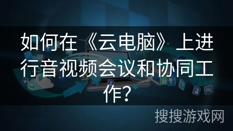 如何在《云电脑》上进行音视频会议和协同工作？