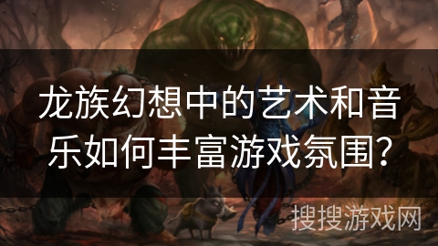龙族幻想中的艺术和音乐如何丰富游戏氛围？