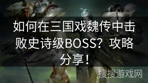 如何在三国戏魏传中击败史诗级BOSS？攻略分享！
