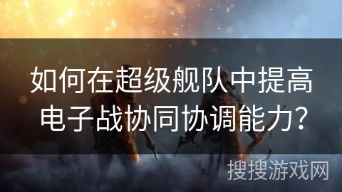 如何在超级舰队中提高电子战协同协调能力？