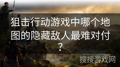 狙击行动游戏中哪个地图的隐藏敌人最难对付？