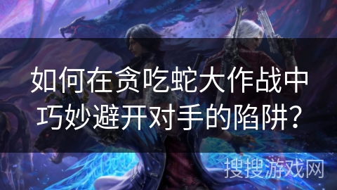 如何在贪吃蛇大作战中巧妙避开对手的陷阱？