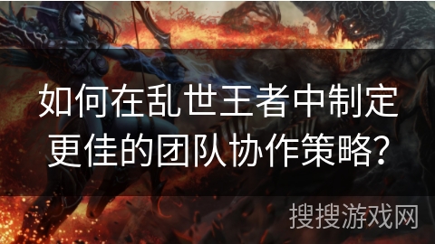 如何在乱世王者中制定更佳的团队协作策略？
