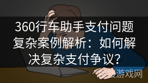 360行车助手支付问题复杂案例解析：如何解决复杂支付争议？