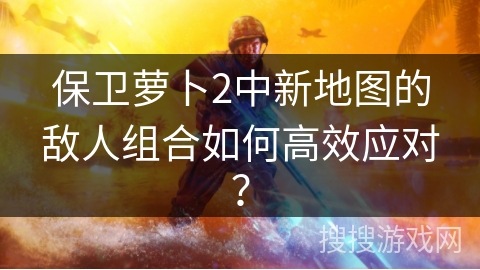 保卫萝卜2中新地图的敌人组合如何高效应对？