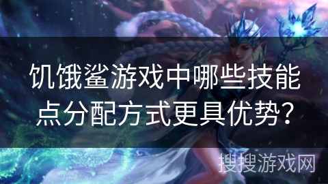 饥饿鲨游戏中哪些技能点分配方式更具优势？
