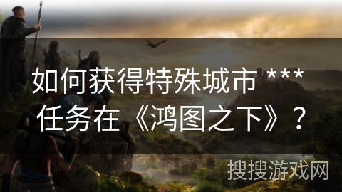 如何获得特殊城市 *** 任务在《鸿图之下》？