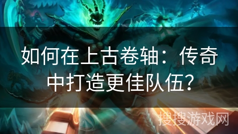 如何在上古卷轴：传奇中打造更佳队伍？