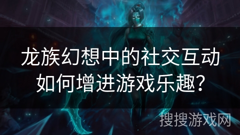 龙族幻想中的社交互动如何增进游戏乐趣? 龙族幻想中的社交互动如何增进游戏乐趣?
