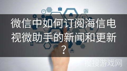 微信中如何订阅海信电视微助手的新闻和更新？