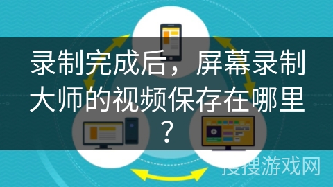 录制完成后,屏幕录制大师的视频保存在哪里? 录制完成后,屏幕录制大师的视频保存在哪里?