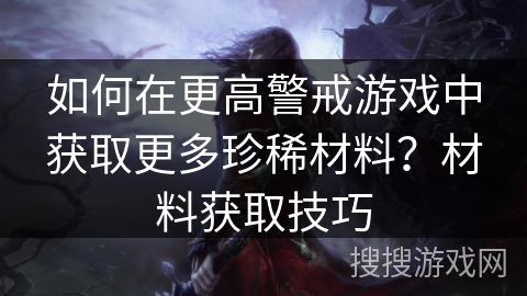 如何在更高警戒游戏中获取更多珍稀材料？材料获取技巧