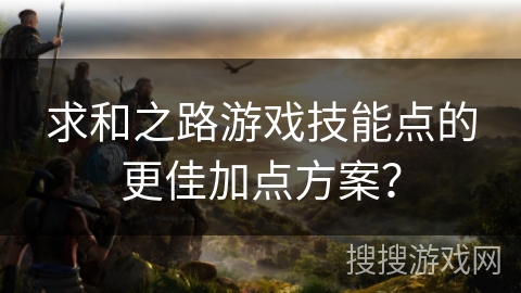 求和之路游戏技能点的更佳加点方案? 求和之路游戏技能点的更佳加点方案?