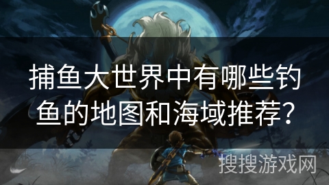 捕鱼大世界中有哪些钓鱼的地图和海域推荐? 捕鱼大世界中有哪些钓鱼的地图和海域推荐?