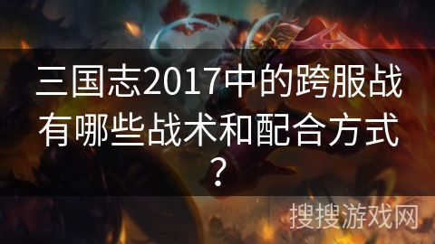 三国志2017中的跨服战有哪些战术和配合方式？