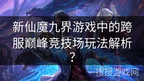 新仙魔九界游戏中的跨服巅峰竞技场玩法解析？