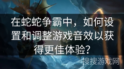 在蛇蛇争霸中，如何设置和调整游戏音效以获得更佳体验？