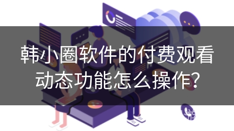 韩小圈软件的付费观看动态功能怎么操作？