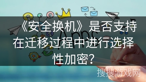 《安全换机》是否支持在迁移过程中进行选择性加密？