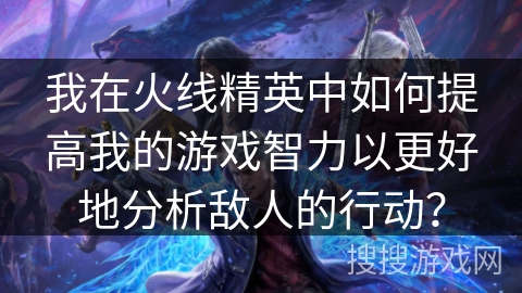 我在火线精英中如何提高我的游戏智力以更好地分析敌人的行动？