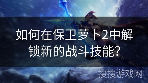 如何在保卫萝卜2中解锁新的战斗技能？