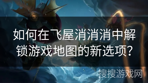如何在飞屋消消消中解锁游戏地图的新选项？