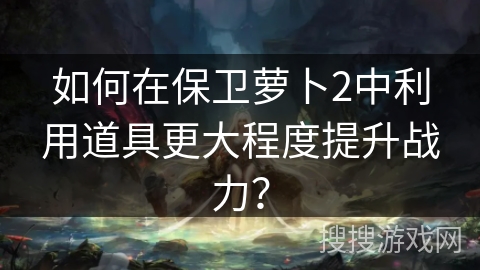 如何在保卫萝卜2中利用道具更大程度提升战力？