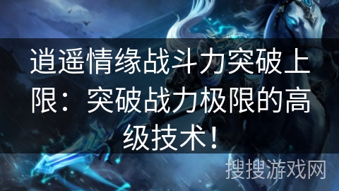 逍遥情缘战斗力突破上限：突破战力极限的高级技术！