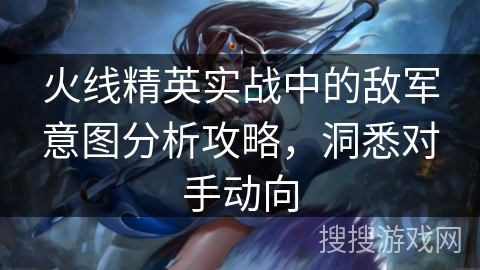 火线精英实战中的敌军意图分析攻略，洞悉对手动向