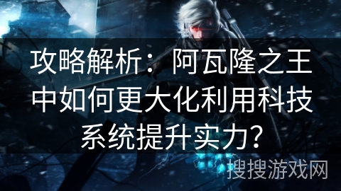 攻略解析：阿瓦隆之王中如何更大化利用科技系统提升实力？