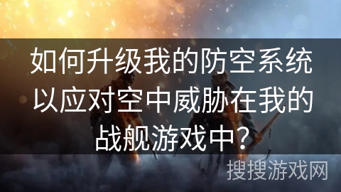 如何升级我的防空系统以应对空中威胁在我的战舰游戏中？