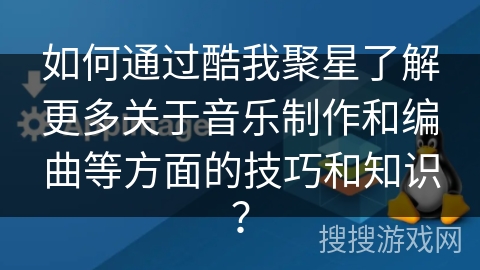 如何通过酷我聚星了解更多关于音乐制作和编曲等方面的技巧和知识？