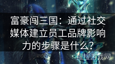 富豪闯三国：通过社交媒体建立员工品牌影响力的步骤是什么？