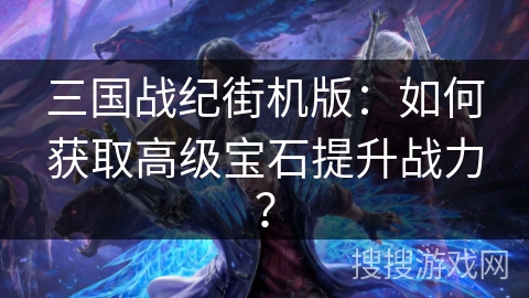 三国战纪街机版：如何获取高级宝石提升战力？