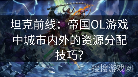 坦克前线：帝国OL游戏中城市内外的资源分配技巧？