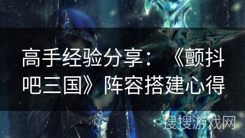 高手经验分享：《颤抖吧三国》阵容搭建心得