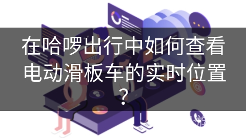 在哈啰出行中如何查看电动滑板车的实时位置？