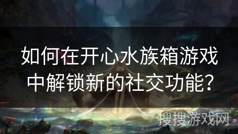 如何在开心水族箱游戏中解锁新的社交功能？