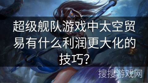 超级舰队游戏中太空贸易有什么利润更大化的技巧？