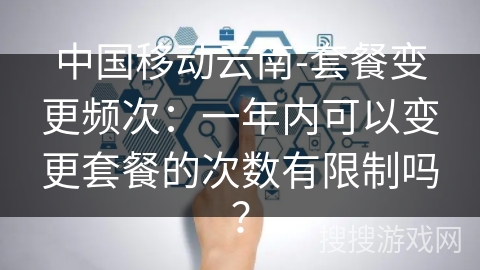 中国移动云南-套餐变更频次:一年内可以变更套餐的次数有限制吗? 中国移动云南-套餐变更频次:一年内可以变更套餐的次数有限制吗?