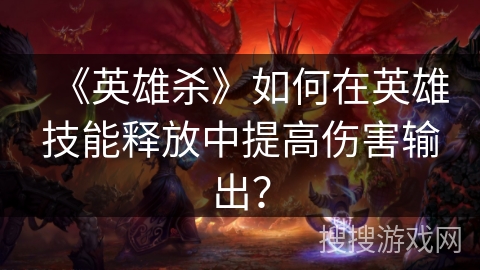《英雄杀》如何在英雄技能释放中提高伤害输出？