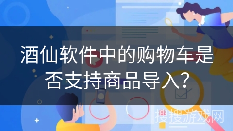 酒仙软件中的购物车是否支持商品导入？