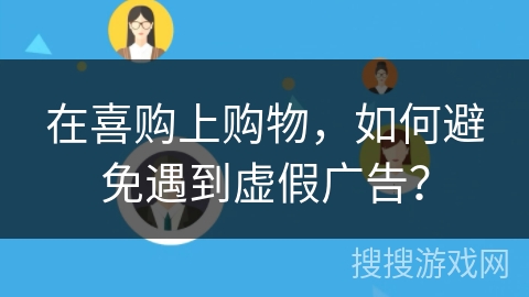 在喜购上购物,如何避免遇到虚假广告? 在喜购上购物,如何避免遇到虚假广告?