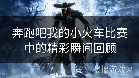 奔跑吧我的小火车比赛中的精彩瞬间回顾 奔跑吧我的小火车比赛中的精彩瞬间回顾