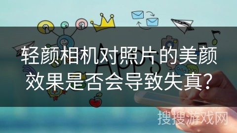 轻颜相机对照片的美颜效果是否会导致失真？